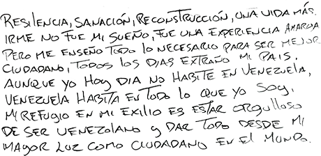 Resilencia, sanación, reconstrucción, una vida más. Irme no fue mi sueño, fue una experiencia amarga pero me enseñó todo lo necesario para ser mejor ciudadano, todos los días extraño mi país. Aunque yo hoy día no habite en Venezuela, Venezuela habita en todo lo que yo soy, mi refugio en mi exilio es estar orgulloso de ser venezolano y dar todo desde mi mayor luz como ciudadano en el mundo.